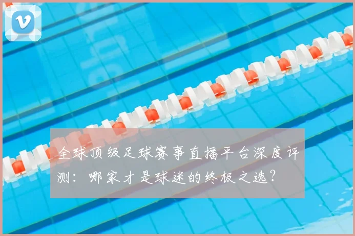 全球顶级足球赛事直播平台深度评测：哪家才是球迷的终极之选？