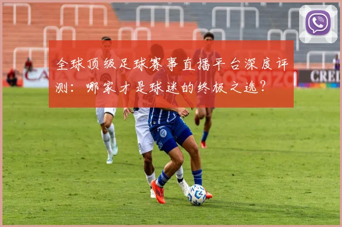 全球顶级足球赛事直播平台深度评测：哪家才是球迷的终极之选？