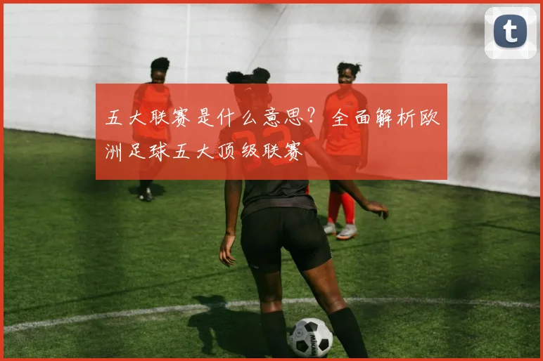 五大联赛是什么意思？全面解析欧洲足球五大顶级联赛