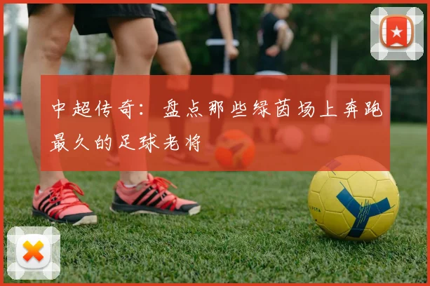 中超传奇:盘点那些绿茵场上奔跑最久的足球老将
