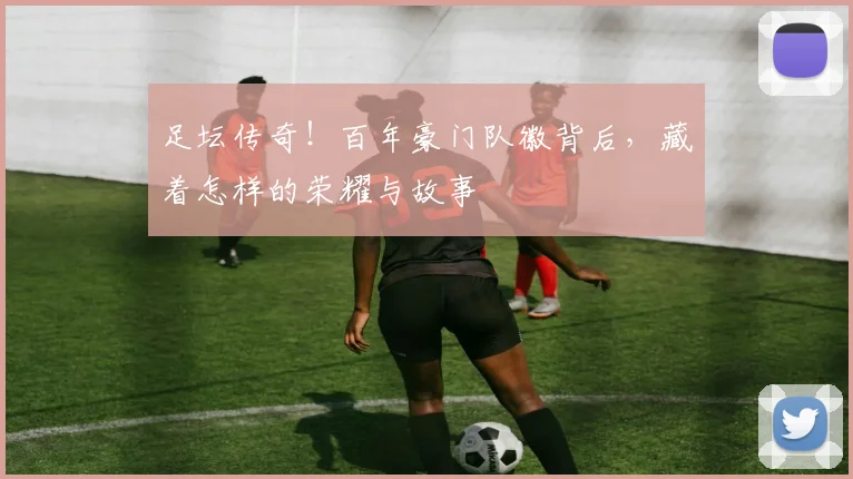 足坛传奇！百年豪门队徽背后，藏着怎样的荣耀与故事