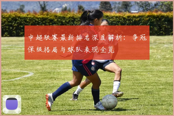 中超联赛最新排名深度解析:争冠保级格局与球队表现全览