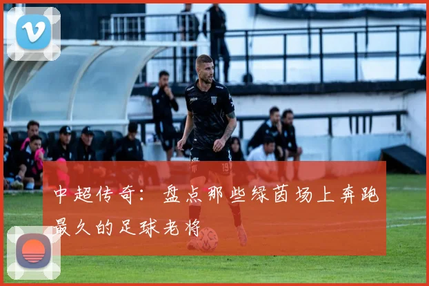 中超传奇：盘点那些绿茵场上奔跑最久的足球老将