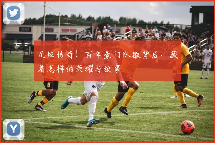 足坛传奇！百年豪门队徽背后，藏着怎样的荣耀与故事